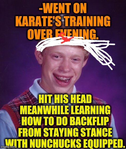 -Jumping higher. | -WENT ON KARATE'S TRAINING OVER EVENING. HIT HIS HEAD MEANWHILE LEARNING HOW TO DO BACKFLIP FROM STAYING STANCE WITH NUNCHUCKS EQUIPPED. | image tagged in memes,bad luck brian,extreme sports,martial arts,karate kid,backflip | made w/ Imgflip meme maker