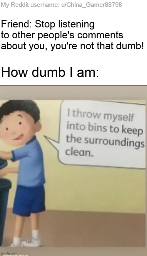 I throw myself into bins | My Reddit username: u/China_Gamer88798; Friend: Stop listening to other people's comments about you, you're not that dumb! How dumb I am: | image tagged in i throw myself into bins | made w/ Imgflip meme maker