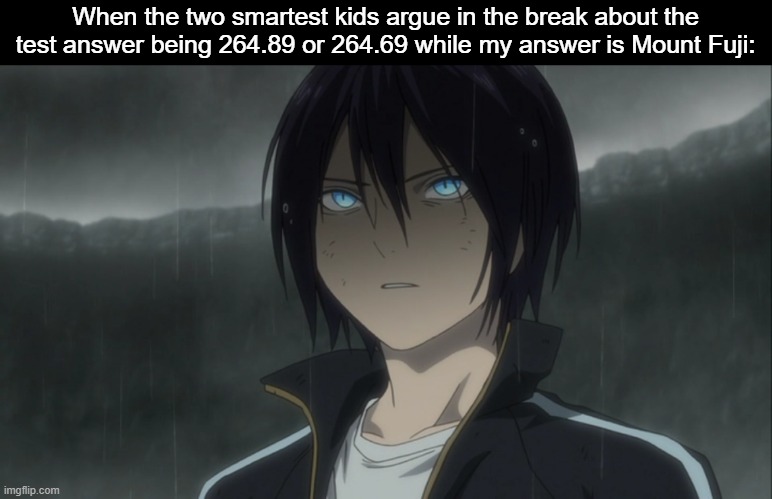 M O U N T    F U J I | When the two smartest kids argue in the break about the test answer being 264.89 or 264.69 while my answer is Mount Fuji: | image tagged in test,bruh,class,animeme,noragami,memes | made w/ Imgflip meme maker