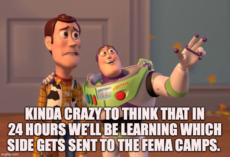 X, X Everywhere | KINDA CRAZY TO THINK THAT IN 24 HOURS WE’LL BE LEARNING WHICH SIDE GETS SENT TO THE FEMA CAMPS. | image tagged in memes,x x everywhere | made w/ Imgflip meme maker