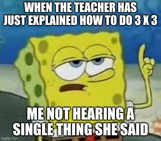 I'll Have You Know Spongebob Meme | WHEN THE TEACHER HAS JUST EXPLAINED HOW TO DO 3 X 3; ME NOT HEARING A SINGLE THING SHE SAID | image tagged in memes,i'll have you know spongebob | made w/ Imgflip meme maker