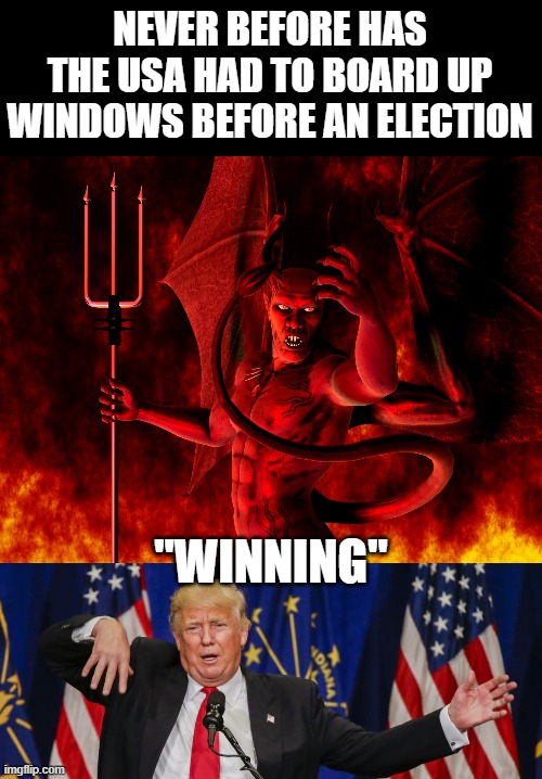 Satan won the last few years, does he continue? | NEVER BEFORE HAS THE USA HAD TO BOARD UP WINDOWS BEFORE AN ELECTION; "WINNING" | image tagged in satan,memes,politics,impeach trump,election 2020,donald trump is an idiot | made w/ Imgflip meme maker