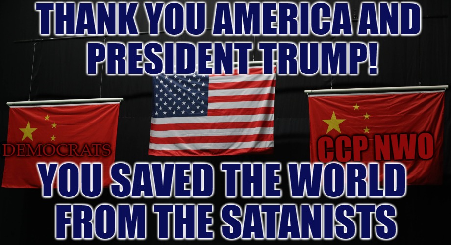 Thank You America and President Trump | THANK YOU AMERICA AND 
PRESIDENT TRUMP! CCP NWO; DEMOCRATS; YOU SAVED THE WORLD 
FROM THE SATANISTS | image tagged in trump,2020,saved,world,the great awakening | made w/ Imgflip meme maker