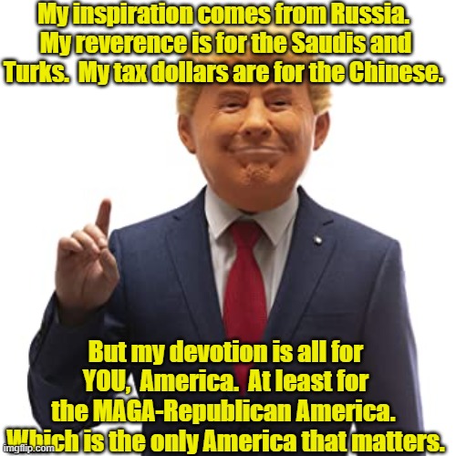 MAGA Americans, My Americans | My inspiration comes from Russia.  My reverence is for the Saudis and Turks.  My tax dollars are for the Chinese. But my devotion is all for YOU,  America.  At least for the MAGA-Republican America.  Which is the only America that matters. | image tagged in make america great again,maga,donald trump,donald trump approves,president trump | made w/ Imgflip meme maker