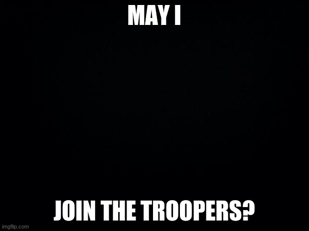 Troopers | MAY I; JOIN THE TROOPERS? | image tagged in black background | made w/ Imgflip meme maker