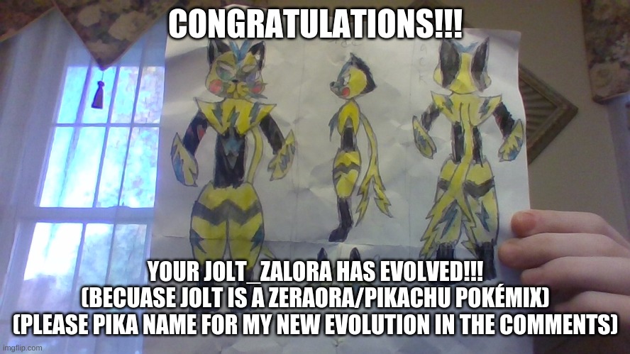 Congrats! Your Jolt_Zalora has evolved into ____________(comment name suggestions) | CONGRATULATIONS!!! YOUR JOLT_ZALORA HAS EVOLVED!!!
(BECUASE JOLT IS A ZERAORA/PIKACHU POKÉMIX)
(PLEASE PIKA NAME FOR MY NEW EVOLUTION IN THE COMMENTS) | image tagged in new evolution,new pokemon | made w/ Imgflip meme maker