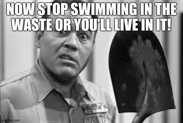 Sgt. Carter Shovel | NOW STOP SWIMMING IN THE WASTE OR YOU'LL LIVE IN IT! | image tagged in sgt carter shovel | made w/ Imgflip meme maker