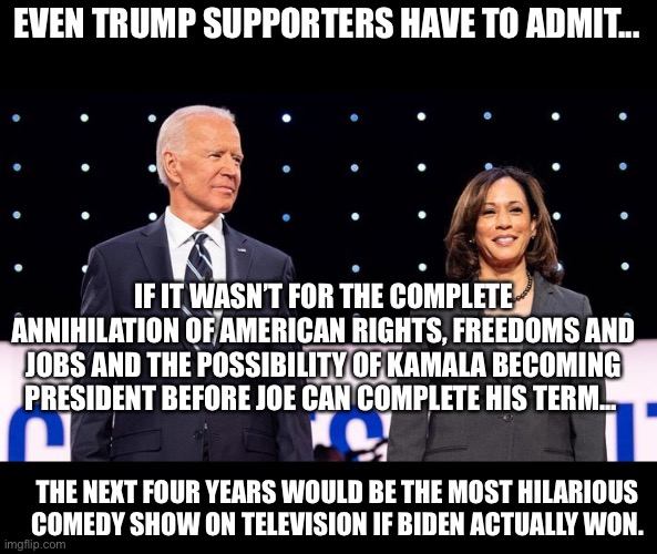 Biden Harris Comedy Show | EVEN TRUMP SUPPORTERS HAVE TO ADMIT... IF IT WASN’T FOR THE COMPLETE ANNIHILATION OF AMERICAN RIGHTS, FREEDOMS AND JOBS AND THE POSSIBILITY OF KAMALA BECOMING PRESIDENT BEFORE JOE CAN COMPLETE HIS TERM... THE NEXT FOUR YEARS WOULD BE THE MOST HILARIOUS COMEDY SHOW ON TELEVISION IF BIDEN ACTUALLY WON. | image tagged in joe biden,kamala harris,comedy | made w/ Imgflip meme maker