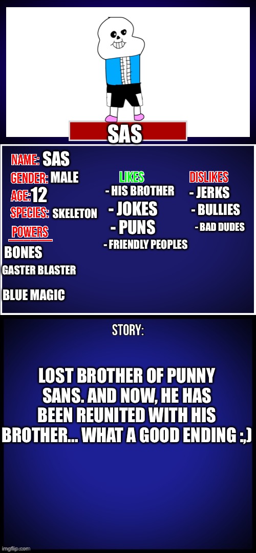 The brother (lil bro) | SAS; SAS; MALE; - HIS BROTHER; - JERKS; 12; SKELETON; - JOKES; - BULLIES; - BAD DUDES; - PUNS; - FRIENDLY PEOPLES; BONES; GASTER BLASTER; BLUE MAGIC; LOST BROTHER OF PUNNY SANS. AND NOW, HE HAS BEEN REUNITED WITH HIS BROTHER... WHAT A GOOD ENDING :,) | image tagged in oc full showcase,memes,funny,oc,sans | made w/ Imgflip meme maker