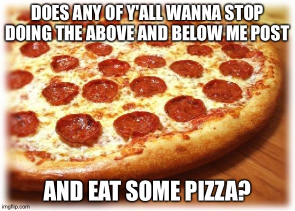 . | DOES ANY OF Y'ALL WANNA STOP DOING THE ABOVE AND BELOW ME POST; AND EAT SOME PIZZA? | image tagged in coming out pizza | made w/ Imgflip meme maker