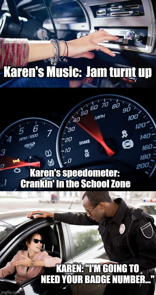 Karen Driving Starter Pack | Karen's Music:  Jam turnt up; Karen's speedometer:  Crankin' in the School Zone; KAREN: "I'M GOING TO NEED YOUR BADGE NUMBER..." | image tagged in omg karen,karens,police chasing guy | made w/ Imgflip meme maker