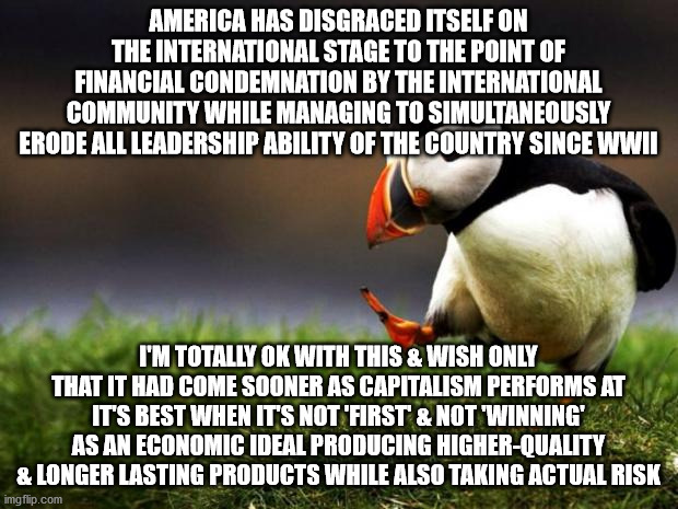 American Capitalism & It's Long Overdue Challenge on the International Stage | AMERICA HAS DISGRACED ITSELF ON THE INTERNATIONAL STAGE TO THE POINT OF FINANCIAL CONDEMNATION BY THE INTERNATIONAL COMMUNITY WHILE MANAGING TO SIMULTANEOUSLY ERODE ALL LEADERSHIP ABILITY OF THE COUNTRY SINCE WWII; I'M TOTALLY OK WITH THIS & WISH ONLY THAT IT HAD COME SOONER AS CAPITALISM PERFORMS AT IT'S BEST WHEN IT'S NOT 'FIRST' & NOT 'WINNING' AS AN ECONOMIC IDEAL PRODUCING HIGHER-QUALITY & LONGER LASTING PRODUCTS WHILE ALSO TAKING ACTUAL RISK | image tagged in memes,unpopular opinion puffin | made w/ Imgflip meme maker