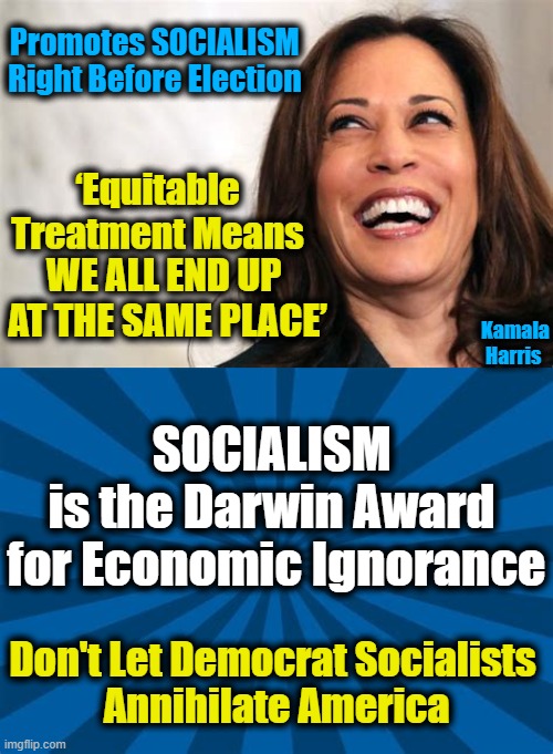 Kamala: Irritating AND Ignorant | Promotes SOCIALISM 

Right Before Election; ‘Equitable Treatment Means; WE ALL END UP 
AT THE SAME PLACE’; Kamala Harris; SOCIALISM 
is the Darwin Award 
for Economic Ignorance; Don't Let Democrat Socialists 
Annihilate America | image tagged in politics,political meme,democratic socialism,liberal vs conservative,liberalism,insanity | made w/ Imgflip meme maker