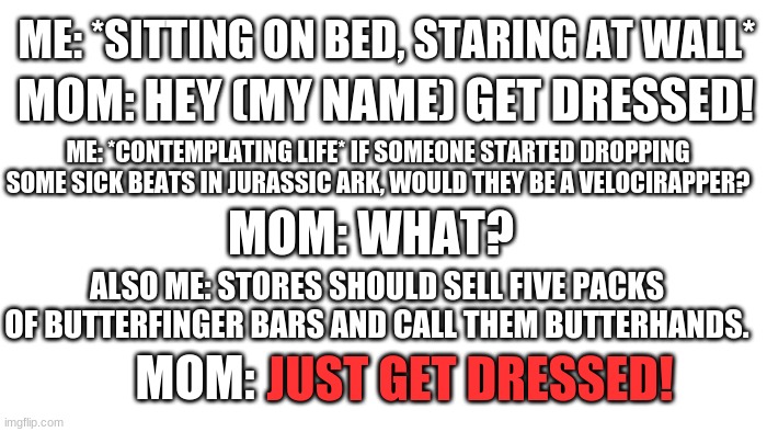 Conversation I had before school today. | ME: *SITTING ON BED, STARING AT WALL*; MOM: HEY (MY NAME) GET DRESSED! ME: *CONTEMPLATING LIFE* IF SOMEONE STARTED DROPPING SOME SICK BEATS IN JURASSIC ARK, WOULD THEY BE A VELOCIRAPPER? MOM: WHAT? ALSO ME: STORES SHOULD SELL FIVE PACKS OF BUTTERFINGER BARS AND CALL THEM BUTTERHANDS. JUST GET DRESSED! MOM: | image tagged in transparent | made w/ Imgflip meme maker