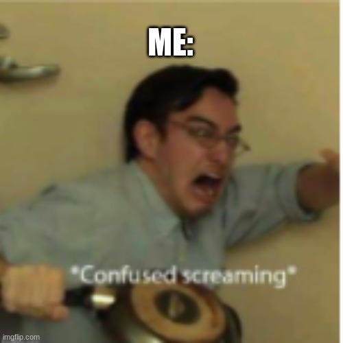 AAAAAAAAAAAAAAAAAAAAAAAAAAAAAAAAAAAAAAAAAAAAAAAAAAAAAAAAAAAAAAAAAAAAAAAAAAAAAAAAAAAAAAAAA | ME: | image tagged in confused screaming | made w/ Imgflip meme maker