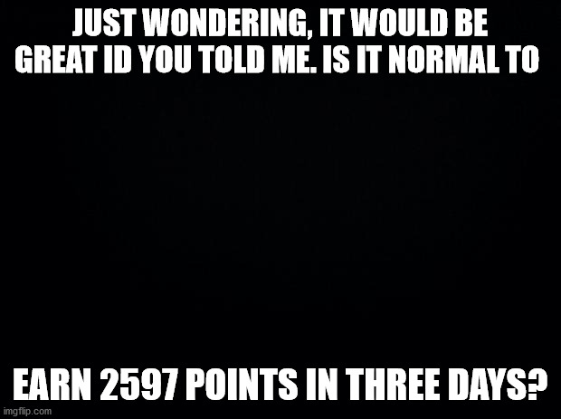 help please | JUST WONDERING, IT WOULD BE GREAT ID YOU TOLD ME. IS IT NORMAL TO; EARN 2597 POINTS IN THREE DAYS? | image tagged in black background | made w/ Imgflip meme maker