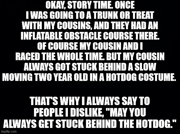 True story | OKAY, STORY TIME. ONCE I WAS GOING TO A TRUNK OR TREAT WITH MY COUSINS, AND THEY HAD AN INFLATABLE OBSTACLE COURSE THERE. OF COURSE MY COUSIN AND I RACED THE WHOLE TIME. BUT MY COUSIN ALWAYS GOT STUCK BEHIND A SLOW MOVING TWO YEAR OLD IN A HOTDOG COSTUME. THAT'S WHY I ALWAYS SAY TO PEOPLE I DISLIKE, "MAY YOU ALWAYS GET STUCK BEHIND THE HOTDOG." | image tagged in black background | made w/ Imgflip meme maker