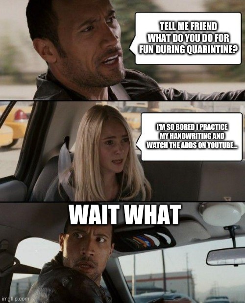 The Rock Driving | TELL ME FRIEND WHAT DO YOU DO FOR FUN DURING QUARINTINE? I'M SO BORED I PRACTICE MY HANDWRITING AND WATCH THE ADDS ON YOUTUBE... WAIT WHAT | image tagged in memes,the rock driving | made w/ Imgflip meme maker