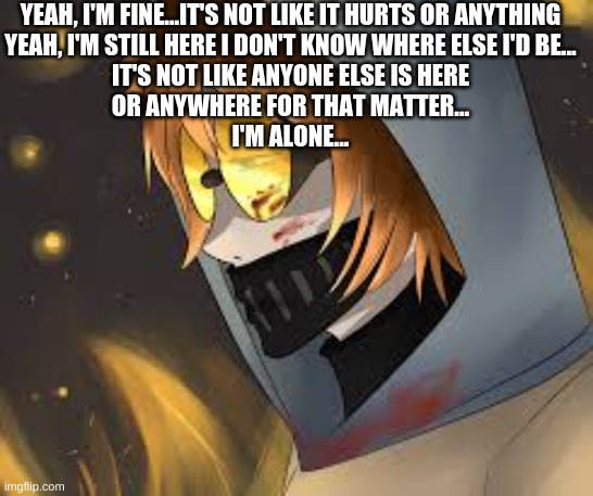 YEAH, I'M FINE...IT'S NOT LIKE IT HURTS OR ANYTHING
YEAH, I'M STILL HERE I DON'T KNOW WHERE ELSE I'D BE...
IT'S NOT LIKE ANYONE ELSE IS HERE
OR ANYWHERE FOR THAT MATTER...
I'M ALONE... | made w/ Imgflip meme maker