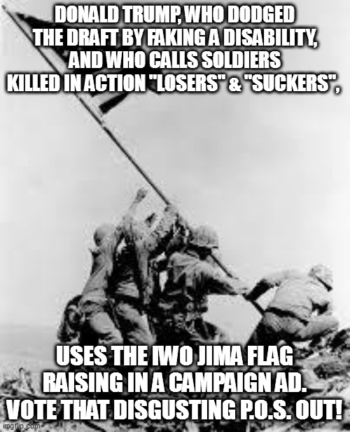 My father landed in Normandy on the 2nd day of the invasion, and was awarded two purple hearts. Trump needs to be flushed. | DONALD TRUMP, WHO DODGED THE DRAFT BY FAKING A DISABILITY, AND WHO CALLS SOLDIERS KILLED IN ACTION "LOSERS" & "SUCKERS", USES THE IWO JIMA FLAG RAISING IN A CAMPAIGN AD.
VOTE THAT DISGUSTING P.O.S. OUT! | image tagged in iwo jima,loser,trump | made w/ Imgflip meme maker