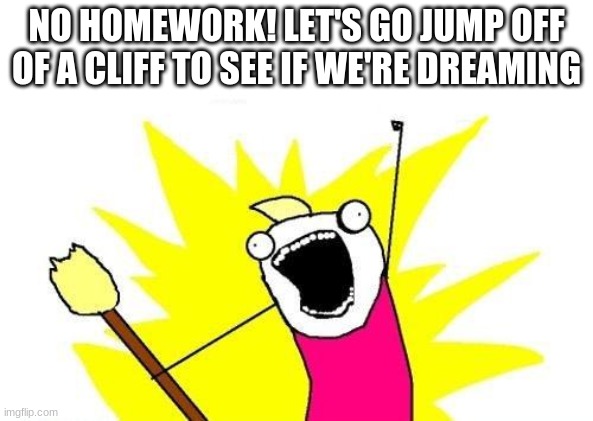X All The Y Meme | NO HOMEWORK! LET'S GO JUMP OFF OF A CLIFF TO SEE IF WE'RE DREAMING | image tagged in memes,x all the y | made w/ Imgflip meme maker