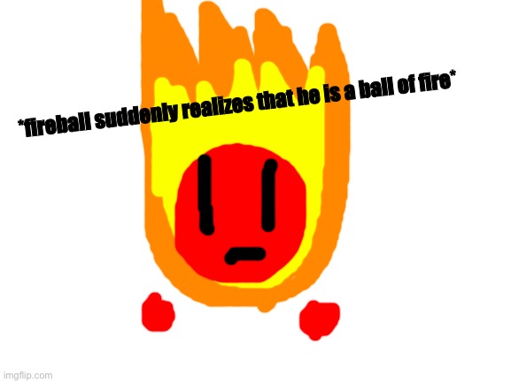 Blank White Template | *fireball suddenly realizes that he is a ball of fire* | image tagged in blank white template | made w/ Imgflip meme maker