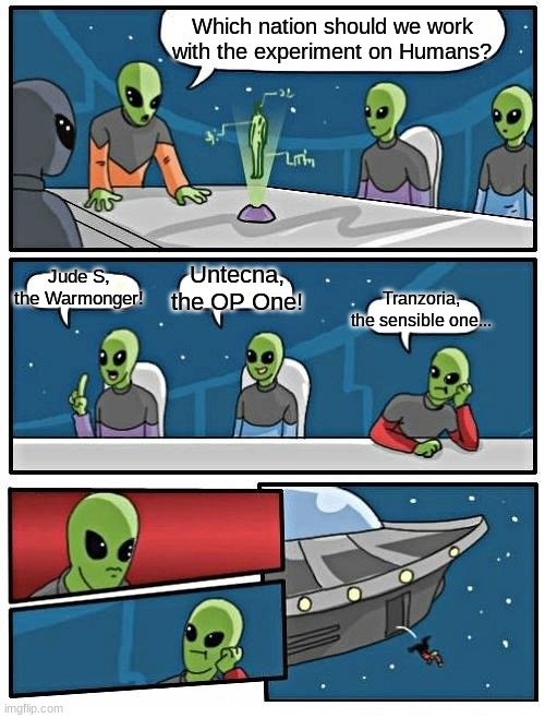 Alien Meeting Suggestion Meme | Which nation should we work with the experiment on Humans? Jude S, the Warmonger! Untecna, the OP One! Tranzoria, the sensible one... | image tagged in memes,alien meeting suggestion | made w/ Imgflip meme maker
