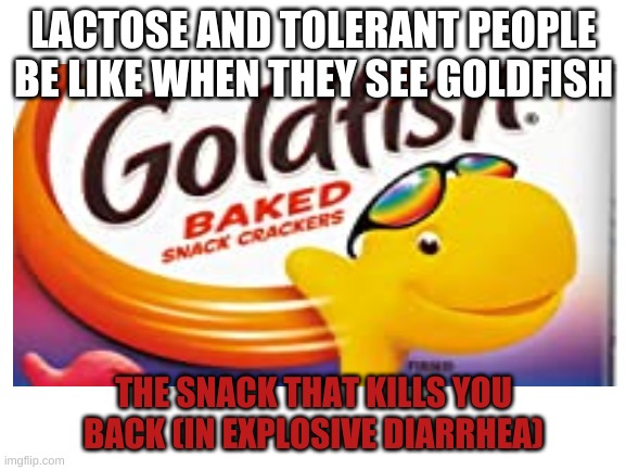the snack that kills ur ass | LACTOSE AND TOLERANT PEOPLE BE LIKE WHEN THEY SEE GOLDFISH; THE SNACK THAT KILLS YOU BACK (IN EXPLOSIVE DIARRHEA) | image tagged in goldfish | made w/ Imgflip meme maker