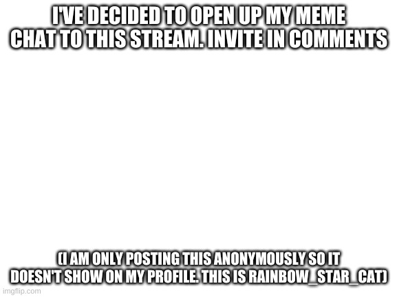 Blank White Template | I'VE DECIDED TO OPEN UP MY MEME CHAT TO THIS STREAM. INVITE IN COMMENTS; (I AM ONLY POSTING THIS ANONYMOUSLY SO IT DOESN'T SHOW ON MY PROFILE. THIS IS RAINBOW_STAR_CAT) | image tagged in blank white template | made w/ Imgflip meme maker