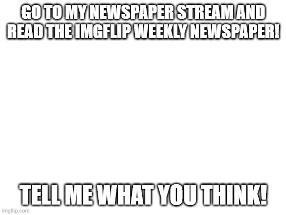 Blank White Template | GO TO MY NEWSPAPER STREAM AND READ THE IMGFLIP WEEKLY NEWSPAPER! TELL ME WHAT YOU THINK! | image tagged in blank white template | made w/ Imgflip meme maker