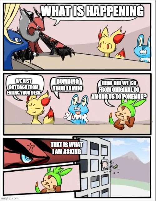 random Idea | WHAT IS HAPPENING; WE JUST GOT BACK FROM EATING YOUR DESK; BOMBING YOUR LAMBO; HOW DID WE GO FROM ORIGINAL TO AMONG US TO POKEMON? THAT IS WHAT I AM ASKING | image tagged in pokemon board meeting | made w/ Imgflip meme maker