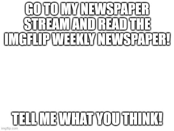 Blank White Template | GO TO MY NEWSPAPER STREAM AND READ THE IMGFLIP WEEKLY NEWSPAPER! TELL ME WHAT YOU THINK! | image tagged in blank white template | made w/ Imgflip meme maker