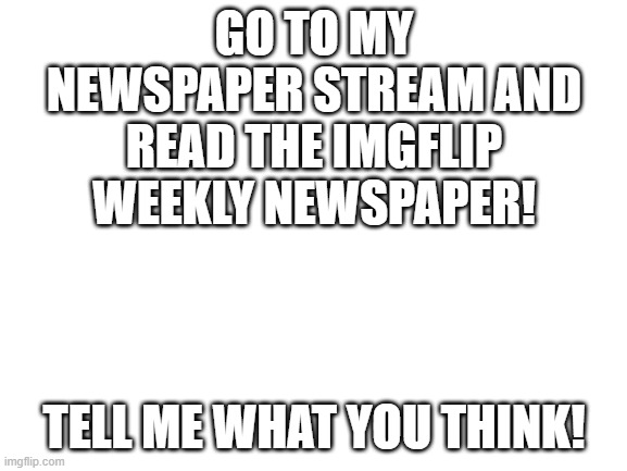 Blank White Template | GO TO MY NEWSPAPER STREAM AND READ THE IMGFLIP WEEKLY NEWSPAPER! TELL ME WHAT YOU THINK! | image tagged in blank white template | made w/ Imgflip meme maker