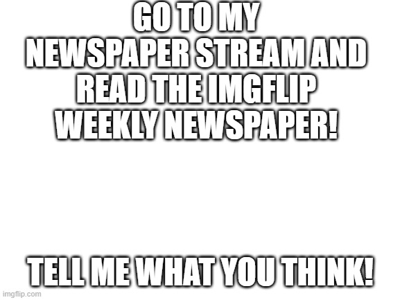 Blank White Template | GO TO MY NEWSPAPER STREAM AND READ THE IMGFLIP WEEKLY NEWSPAPER! TELL ME WHAT YOU THINK! | image tagged in blank white template | made w/ Imgflip meme maker