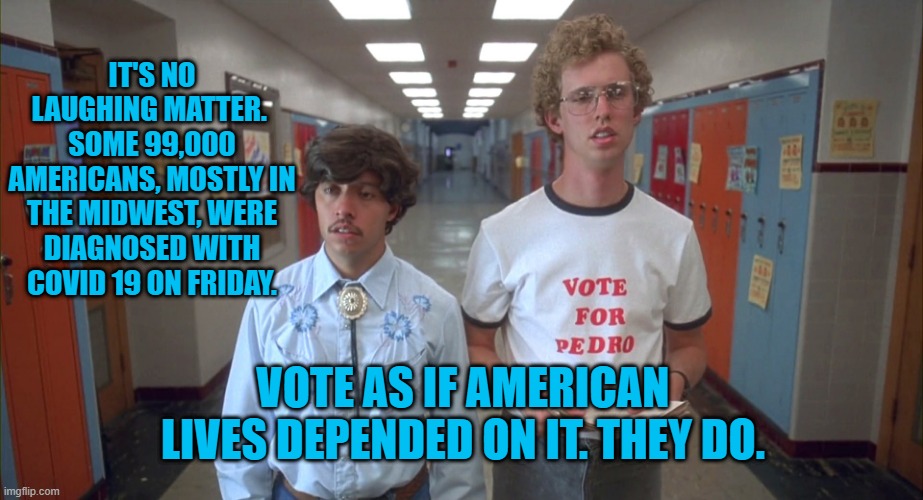 Brought To You By The Committee To Tell The Truth About President Pandemic. | IT'S NO LAUGHING MATTER.  SOME 99,000 AMERICANS, MOSTLY IN THE MIDWEST, WERE DIAGNOSED WITH COVID 19 ON FRIDAY. VOTE AS IF AMERICAN LIVES DEPENDED ON IT. THEY DO. | image tagged in politics | made w/ Imgflip meme maker