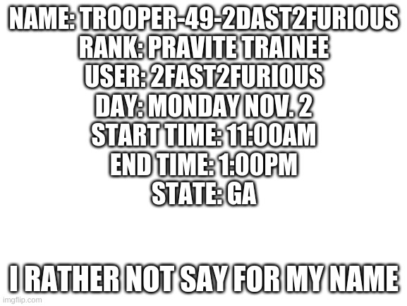 Blank White Template | NAME: TROOPER-49-2DAST2FURIOUS
RANK: PRAVITE TRAINEE
USER: 2FAST2FURIOUS
DAY: MONDAY NOV. 2
START TIME: 11:00AM
END TIME: 1:00PM
STATE: GA; I RATHER NOT SAY FOR MY NAME | image tagged in blank white template | made w/ Imgflip meme maker