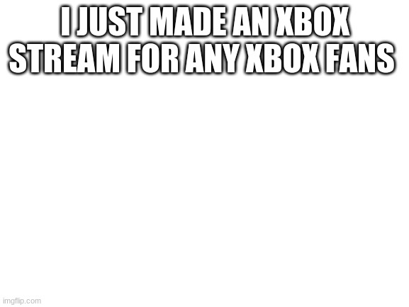 Link to steam in the comments | I JUST MADE AN XBOX STREAM FOR ANY XBOX FANS | image tagged in blank white template | made w/ Imgflip meme maker