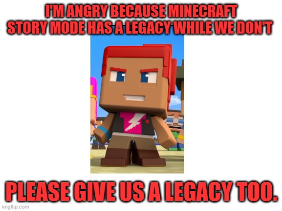 Blank White Template | I'M ANGRY BECAUSE MINECRAFT STORY MODE HAS A LEGACY WHILE WE DON'T; PLEASE GIVE US A LEGACY TOO. | image tagged in minecraft story mode,minecraft mini series | made w/ Imgflip meme maker
