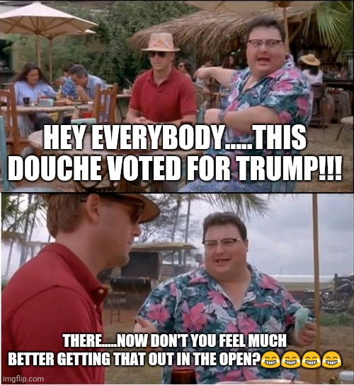 See Nobody Cares | HEY EVERYBODY.....THIS DOUCHE VOTED FOR TRUMP!!! THERE.....NOW DON'T YOU FEEL MUCH BETTER GETTING THAT OUT IN THE OPEN?😂😂😂😂 | image tagged in see nobody cares,donald trump,anti trump | made w/ Imgflip meme maker