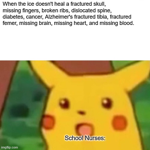 Surprised Pikachu | When the ice doesn't heal a fractured skull, missing fingers, broken ribs, dislocated spine, diabetes, cancer, Alzheimer's fractured tibia, fractured femer, missing brain, missing heart, and missing blood. School Nurses: | image tagged in memes,surprised pikachu | made w/ Imgflip meme maker