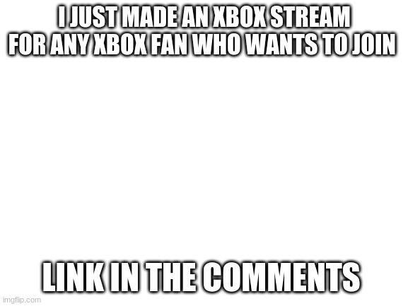 I knew this was the right place to put this | I JUST MADE AN XBOX STREAM FOR ANY XBOX FAN WHO WANTS TO JOIN; LINK IN THE COMMENTS | image tagged in blank white template | made w/ Imgflip meme maker