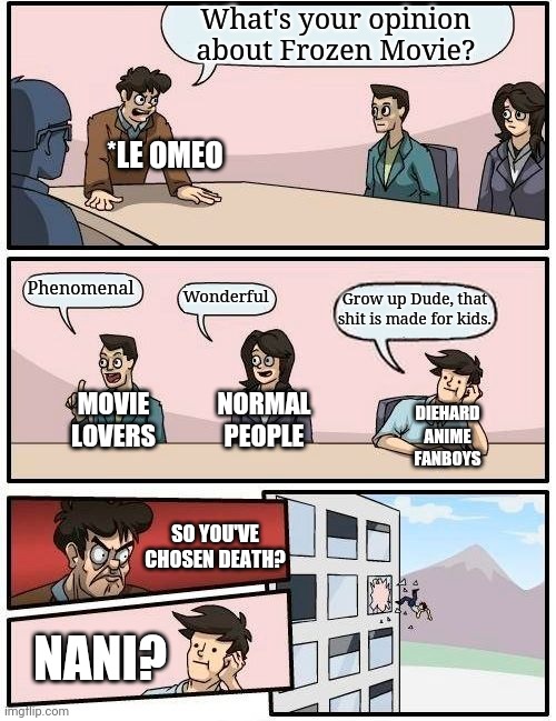 Frozen Movie | What's your opinion about Frozen Movie? *LE OMEO; Phenomenal; Wonderful; Grow up Dude, that shit is made for kids. MOVIE LOVERS; NORMAL PEOPLE; DIEHARD ANIME FANBOYS; SO YOU'VE CHOSEN DEATH? NANI? | image tagged in memes,boardroom meeting suggestion | made w/ Imgflip meme maker