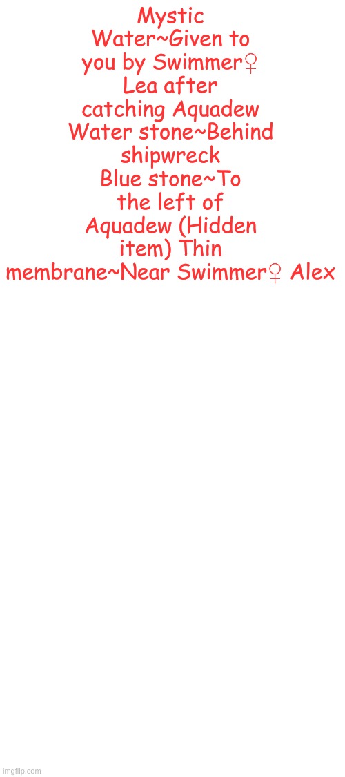 Items for Lily Sea | Mystic Water~Given to you by Swimmer♀ Lea after catching Aquadew Water stone~Behind shipwreck Blue stone~To the left of Aquadew (Hidden item) Thin membrane~Near Swimmer♀ Alex | image tagged in blank white template,legendary,holly's design | made w/ Imgflip meme maker