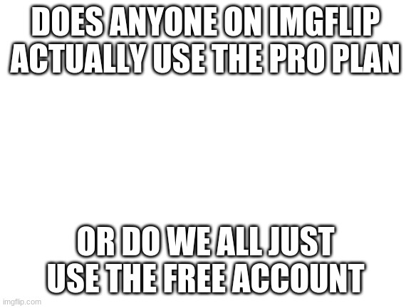 Anyone? | DOES ANYONE ON IMGFLIP ACTUALLY USE THE PRO PLAN; OR DO WE ALL JUST USE THE FREE ACCOUNT | image tagged in blank white template | made w/ Imgflip meme maker