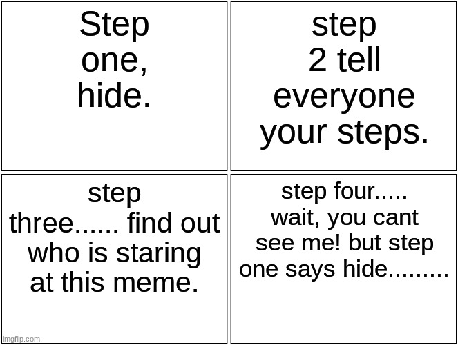Blank Comic Panel 2x2 | Step one, hide. step 2 tell everyone your steps. step three...... find out who is staring at this meme. step four..... wait, you cant see me! but step one says hide......... | image tagged in memes,blank comic panel 2x2 | made w/ Imgflip meme maker