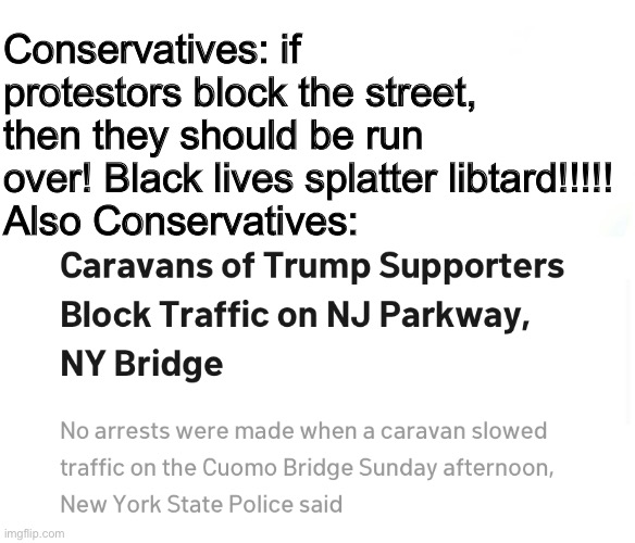 Their hypocrisy knows no bounds. | Conservatives: if protestors block the street, then they should be run over! Black lives splatter libtard!!!!!
Also Conservatives: | image tagged in conservative hypocrisy,blocking traffic,protest,donald trump | made w/ Imgflip meme maker