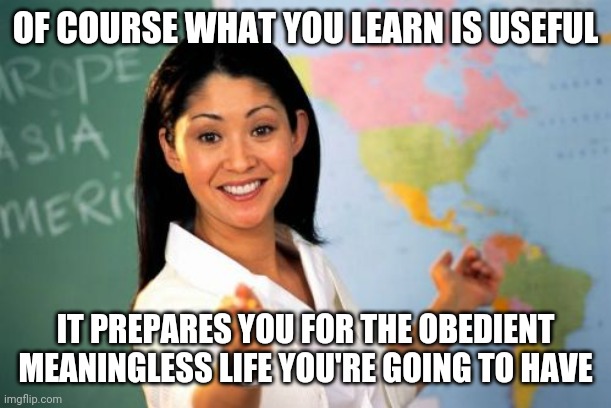 Unhelpful High School Teacher Meme | OF COURSE WHAT YOU LEARN IS USEFUL; IT PREPARES YOU FOR THE OBEDIENT MEANINGLESS LIFE YOU'RE GOING TO HAVE | image tagged in memes,unhelpful high school teacher | made w/ Imgflip meme maker