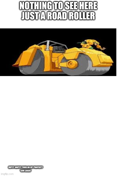 nothing to see here | NOTHING TO SEE HERE
JUST A ROAD ROLLER; HIPITY HOPITY YOUR ON MY PROPERTY
*GUN LOADS* | image tagged in blank white template,hipity hopity your on my property | made w/ Imgflip meme maker