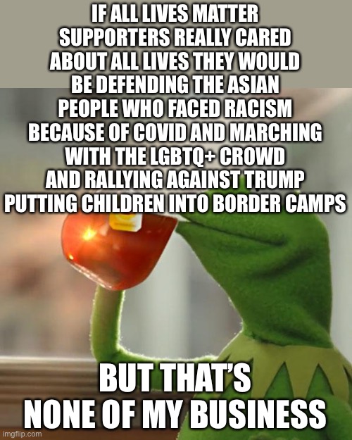 BLM | IF ALL LIVES MATTER SUPPORTERS REALLY CARED ABOUT ALL LIVES THEY WOULD BE DEFENDING THE ASIAN PEOPLE WHO FACED RACISM BECAUSE OF COVID AND MARCHING WITH THE LGBTQ+ CROWD AND RALLYING AGAINST TRUMP PUTTING CHILDREN INTO BORDER CAMPS; BUT THAT’S NONE OF MY BUSINESS | image tagged in memes,but that's none of my business,kermit the frog | made w/ Imgflip meme maker