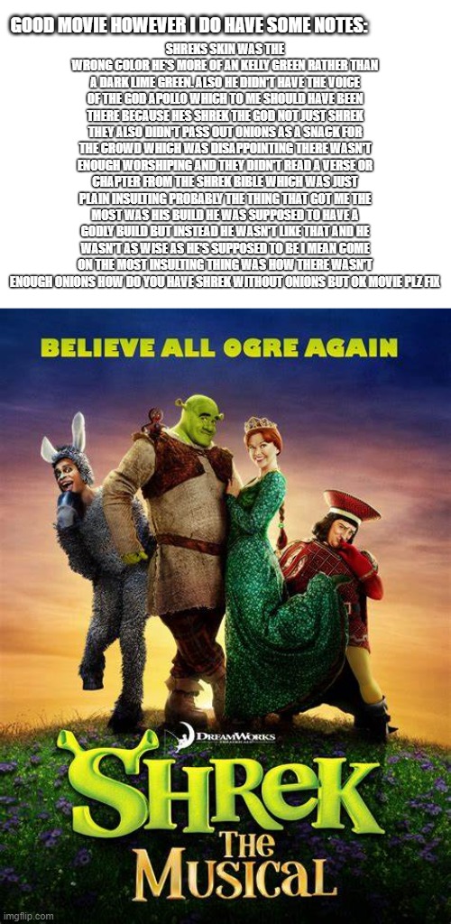 GOOD MOVIE HOWEVER I DO HAVE SOME NOTES:; SHREKS SKIN WAS THE WRONG COLOR HE'S MORE OF AN KELLY GREEN RATHER THAN A DARK LIME GREEN. ALSO HE DIDN'T HAVE THE VOICE OF THE GOD APOLLO WHICH TO ME SHOULD HAVE BEEN THERE BECAUSE HES SHREK THE GOD NOT JUST SHREK THEY ALSO DIDN'T PASS OUT ONIONS AS A SNACK FOR THE CROWD WHICH WAS DISAPPOINTING THERE WASN'T ENOUGH WORSHIPING AND THEY DIDN'T READ A VERSE OR CHAPTER FROM THE SHREK BIBLE WHICH WAS JUST PLAIN INSULTING PROBABLY THE THING THAT GOT ME THE MOST WAS HIS BUILD HE WAS SUPPOSED TO HAVE A GODLY BUILD BUT INSTEAD HE WASN'T LIKE THAT AND HE WASN'T AS WISE AS HE'S SUPPOSED TO BE I MEAN COME ON THE MOST INSULTING THING WAS HOW THERE WASN'T ENOUGH ONIONS HOW DO YOU HAVE SHREK WITHOUT ONIONS BUT OK MOVIE PLZ FIX | image tagged in shrek,music,onions,funny memes,hardcore,who would win | made w/ Imgflip meme maker